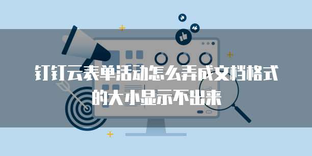 钉钉云表单活动怎么弄成文档格式的大小显示不出来