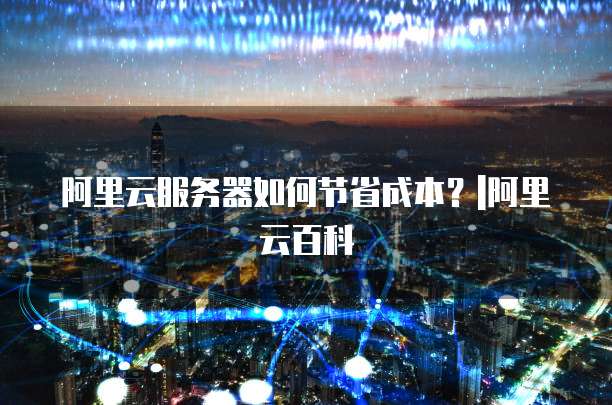 阿里云服务器如何节省成本?|阿里云百科