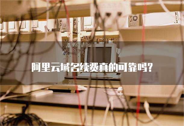 阿里云域名续费真的可靠吗?