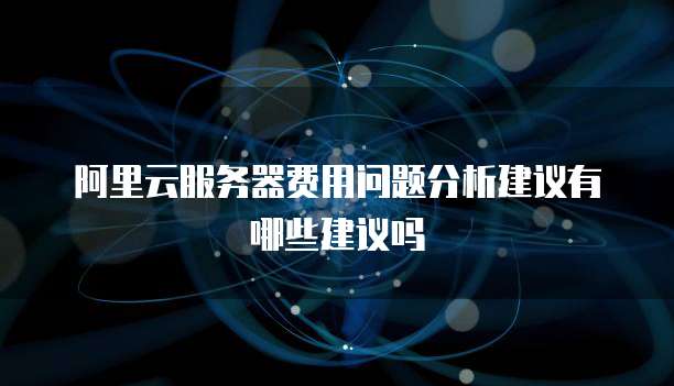 阿里云服务器费用问题分析建议有哪些建议吗