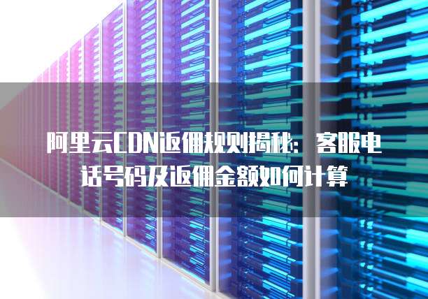 阿里云CDN返佣规则揭秘：客服电话号码及返佣金额如何计算