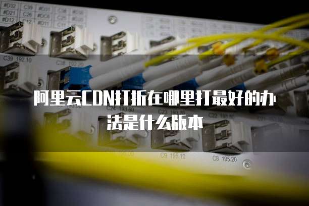 阿里云CDN打折在哪里打最好的办法是什么版本