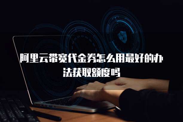 阿里云带宽代金券怎么用最好的办法获取额度吗