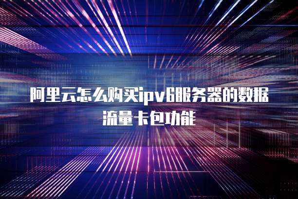 阿里云怎么购买ipv6服务器的数据流量卡包功能