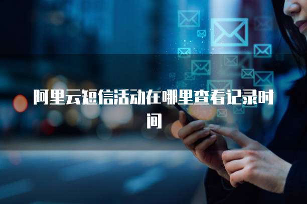 阿里云短信活动在哪里查看记录时间