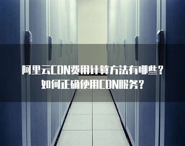 阿里云CDN费用计算方法有哪些?如何正确使用CDN服务?