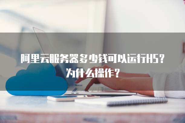 阿里云服务器多少钱可以运行H5?为什么操作?
