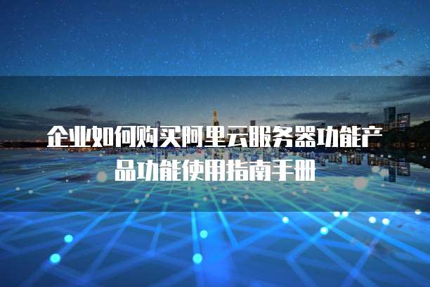 企业如何购买阿里云服务器功能产品功能使用指南手册