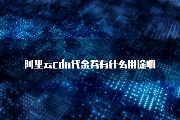 阿里云cdn代金券有什么用途嘛