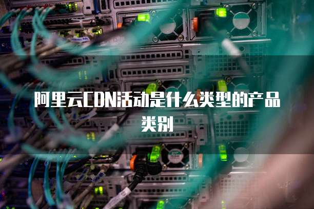 阿里云CDN活动是什么类型的产品类别