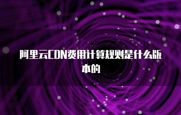 阿里云CDN费用计算规则是什么版本的