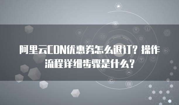 阿里云CDN优惠券怎么退订?操作流程详细步骤是什么?