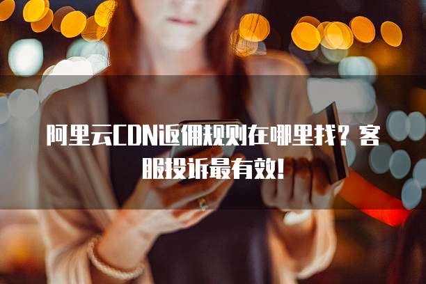 阿里云CDN返佣规则在哪里找?客服投诉最有效!