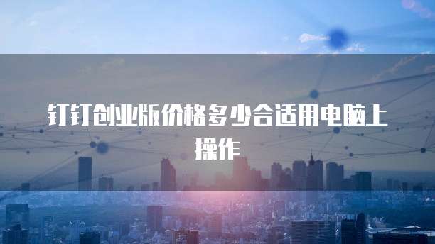 钉钉创业版价格多少合适用电脑上操作