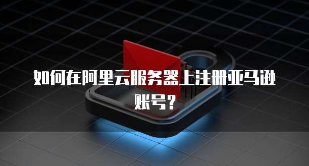 如何在阿里云服务器上注册亚马逊账号？