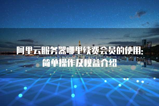 阿里云服务器哪里续费会员的使用:简单操作及权益介绍
