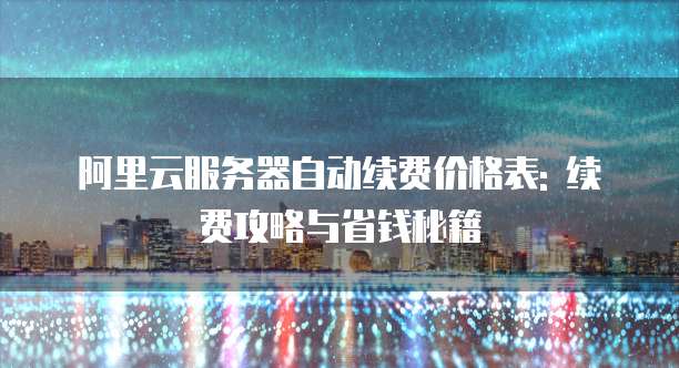 阿里云服务器自动续费价格表: 续费攻略与省钱秘籍
