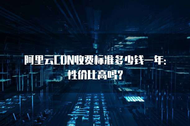 阿里云CDN收费标准多少钱一年:性价比高吗?