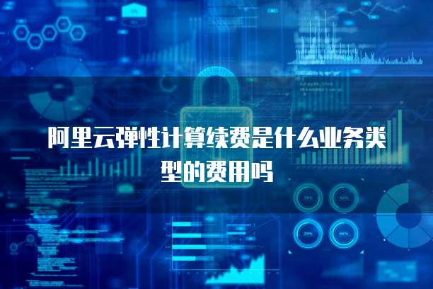 阿里云弹性计算续费是什么业务类型的费用吗