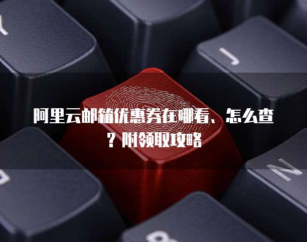 阿里云邮箱优惠券在哪看、怎么查?附领取攻略