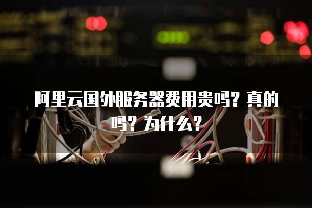 阿里云国外服务器费用贵吗?真的吗?为什么?