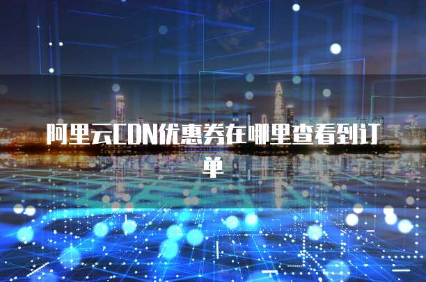 阿里云CDN优惠券在哪里查看到订单