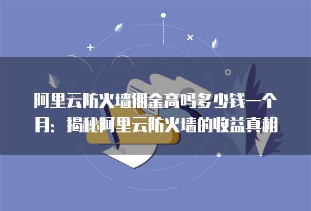 阿里云防火墙佣金高吗多少钱一个月:揭秘阿里云防火墙的收益真相