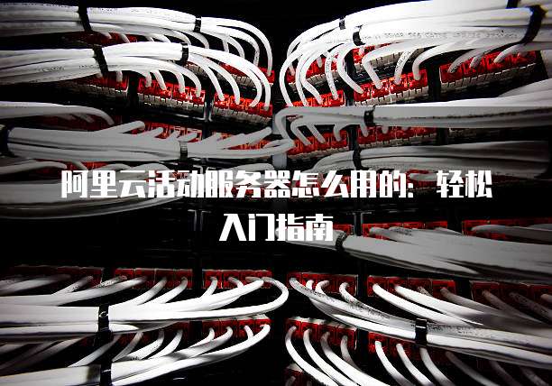 阿里云活动服务器怎么用的:轻松入门指南