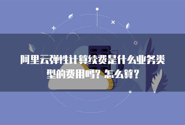 阿里云弹性计算续费是什么业务类型的费用吗?怎么算?