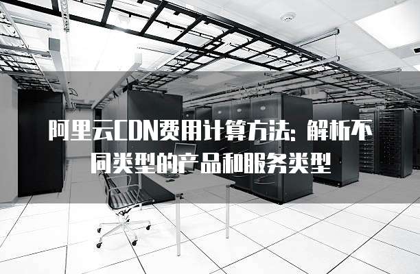 阿里云CDN费用计算方法: 解析不同类型的产品和服务类型