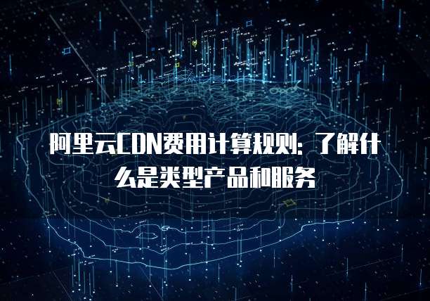 阿里云CDN费用计算规则: 了解什么是类型产品和服务