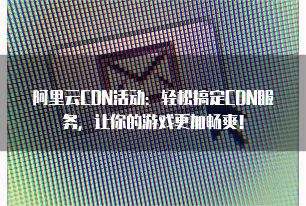 阿里云CDN活动:轻松搞定CDN服务,让你的游戏更加畅爽!
