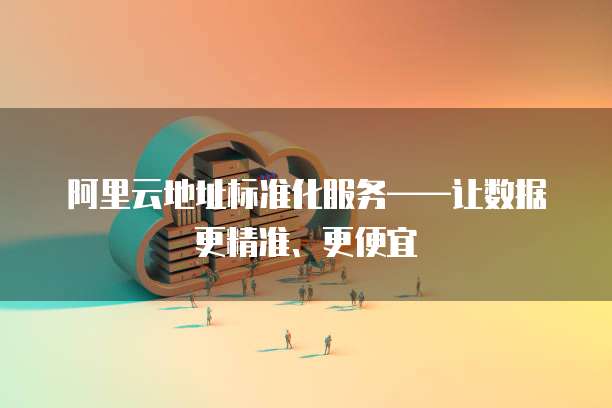 阿里云地址标准化服务——让数据更精准、更便宜