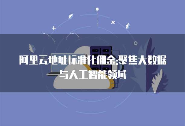 阿里云地址标准化佣金:聚焦大数据与人工智能领域