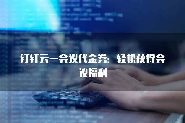 钉钉云一会议代金券:轻松获得会议福利