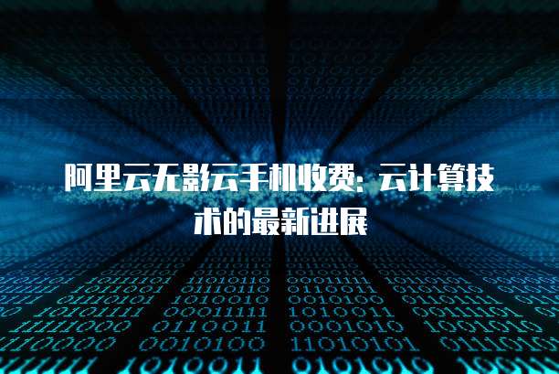 阿里云无影云手机收费: 云计算技术的最新进展