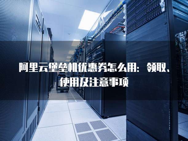 阿里云堡垒机优惠券怎么用:领取、使用及注意事项