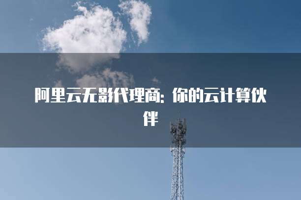 阿里云无影代理商: 你的云计算伙伴