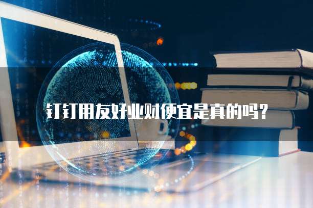 钉钉用友好业财便宜是真的吗？