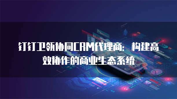 钉钉卫瓴协同CRM代理商:构建高效协作的商业生态系统
