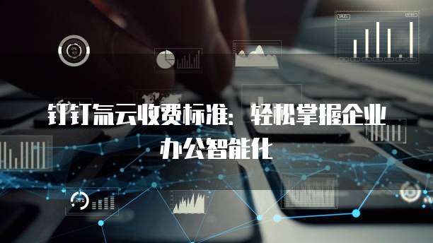 钉钉氚云收费标准：轻松掌握企业办公智能化