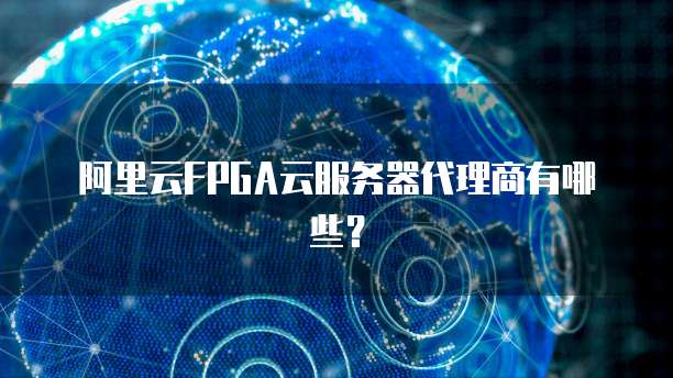 阿里云FPGA云服务器代理商有哪些?