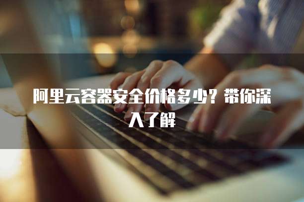 阿里云容器安全价格多少?带你深入了解