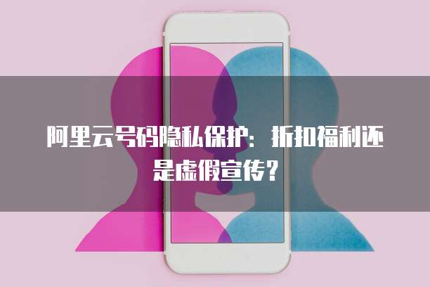 阿里云号码隐私保护:折扣福利还是虚假宣传?
