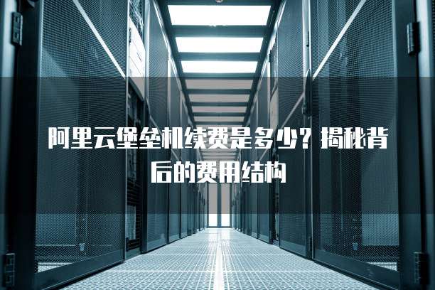 阿里云堡垒机续费是多少?揭秘背后的费用结构
