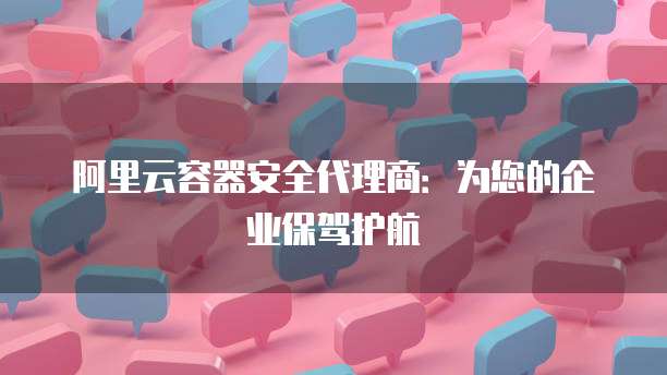 阿里云容器安全代理商:为您的企业保驾护航