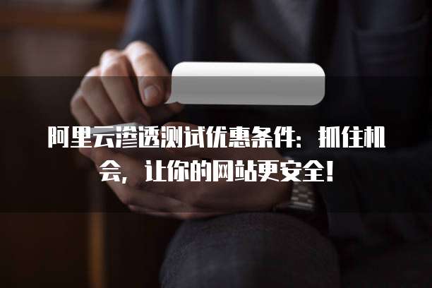 阿里云渗透测试优惠条件:抓住机会,让你的网站更安全!