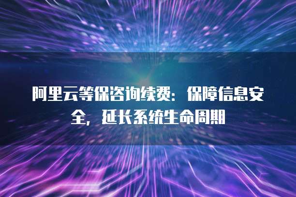 阿里云等保咨询续费：保障信息安全，延长系统生命周期