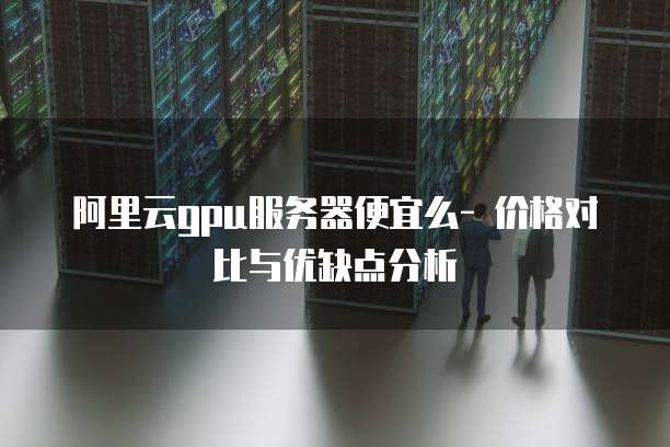 阿里云gpu服务器便宜么- 价格对比与优缺点分析
