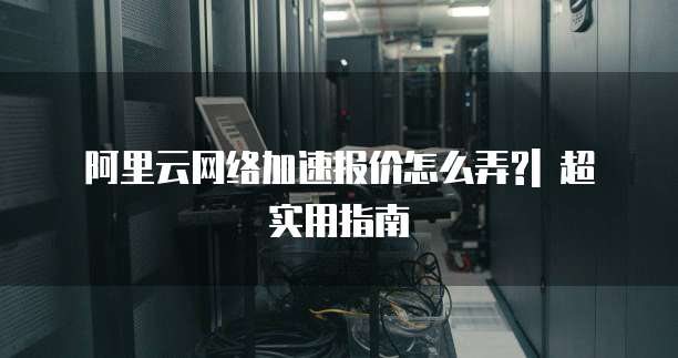 阿里云网络加速报价怎么弄?| 超实用指南